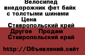 Велосипед-внедорожник фет-байк (с толстыми шинами) › Цена ­ 16 000 - Ставропольский край Другое » Продам   . Ставропольский край